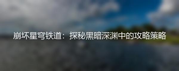 崩坏星穹铁道：探秘黑暗深渊中的攻略策略