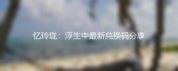 忆玲珑：浮生中最新兑换码分享