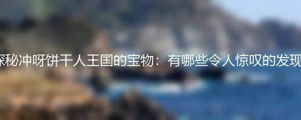 探秘冲呀饼干人王国的宝物：有哪些令人惊叹的发现？