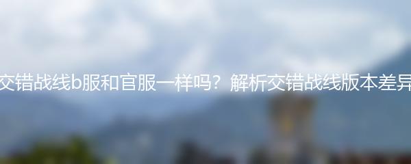 交错战线b服和官服一样吗？解析交错战线版本差异