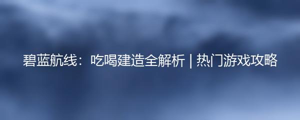 碧蓝航线：吃喝建造全解析 | 热门游戏攻略