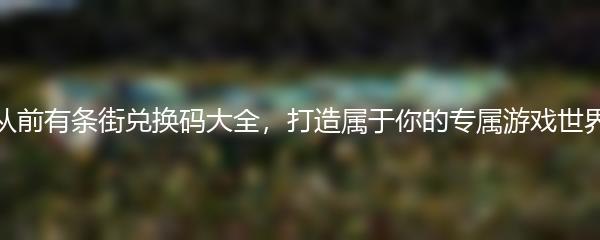 从前有条街兑换码大全，打造属于你的专属游戏世界