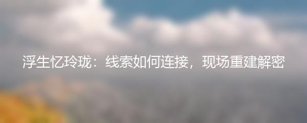 浮生忆玲珑：线索如何连接，现场重建解密