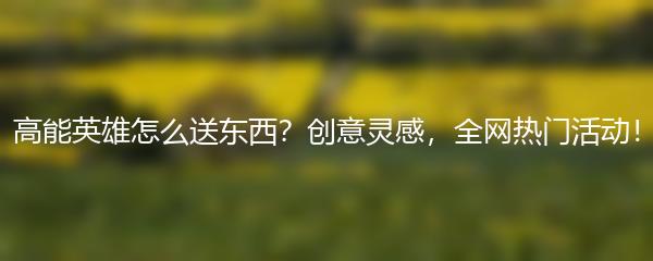 高能英雄怎么送东西？创意灵感，全网热门活动！