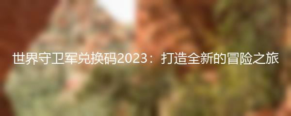 世界守卫军兑换码2023：打造全新的冒险之旅