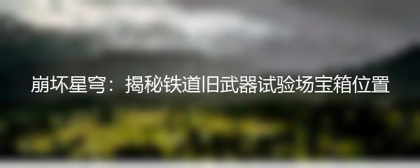 崩坏星穹：揭秘铁道旧武器试验场宝箱位置