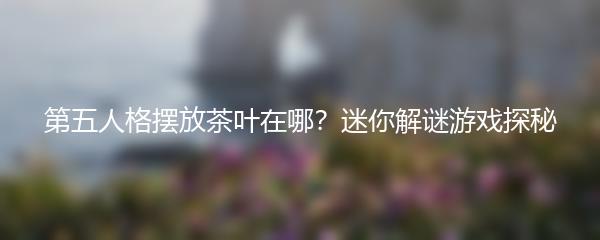 第五人格摆放茶叶在哪？迷你解谜游戏探秘