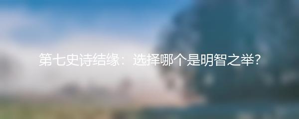 第七史诗结缘：选择哪个是明智之举？