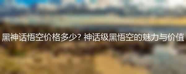 黑神话悟空价格多少? 神话级黑悟空的魅力与价值