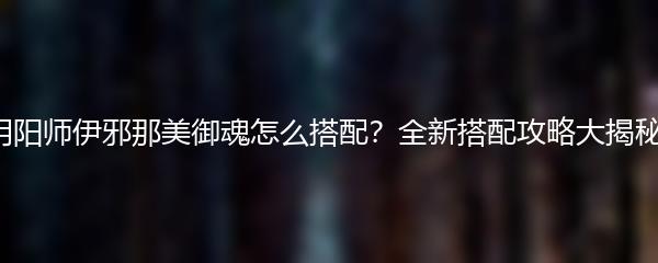 阴阳师伊邪那美御魂怎么搭配？全新搭配攻略大揭秘！