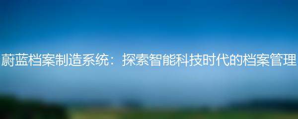 蔚蓝档案制造系统：探索智能科技时代的档案管理