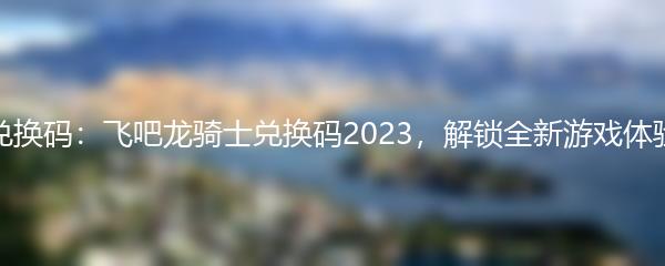 兑换码：飞吧龙骑士兑换码2023，解锁全新游戏体验