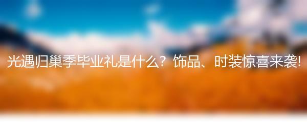 光遇归巢季毕业礼是什么？饰品、时装惊喜来袭!