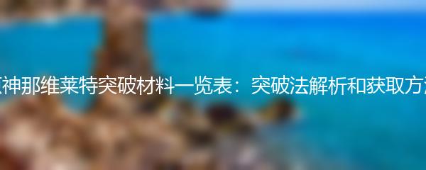 原神那维莱特突破材料一览表：突破法解析和获取方法