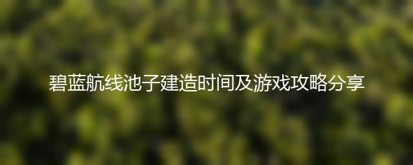 碧蓝航线池子建造时间及游戏攻略分享