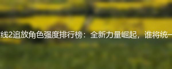 少女前线2追放角色强度排行榜：全新力量崛起，谁将统一战场？