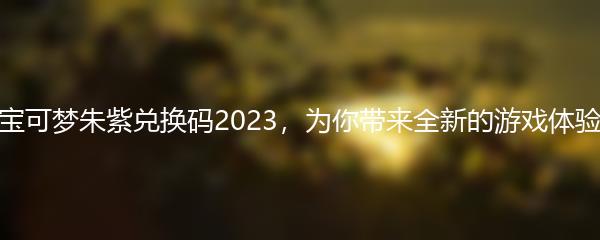 宝可梦朱紫兑换码2023，为你带来全新的游戏体验