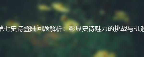 第七史诗登陆问题解析：彰显史诗魅力的挑战与机遇