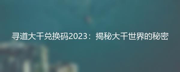 寻道大千兑换码2023：揭秘大千世界的秘密