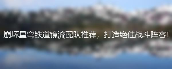 崩坏星穹铁道镜流配队推荐，打造绝佳战斗阵容！