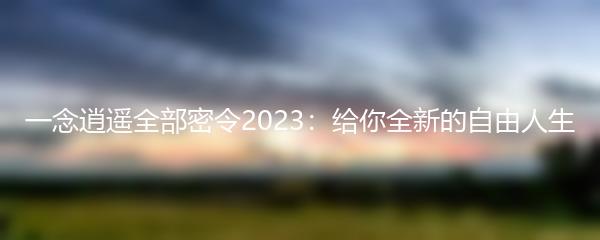 一念逍遥全部密令2023：给你全新的自由人生