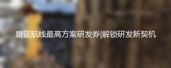 碧蓝航线最高方案研发券|解锁研发新契机