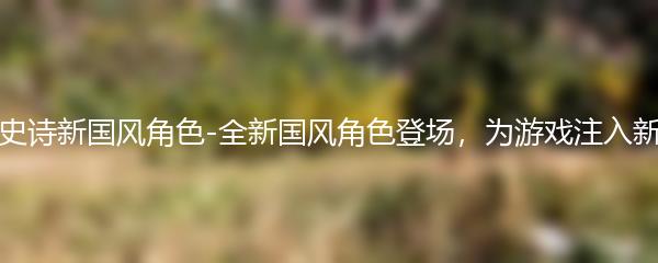 第七史诗新国风角色-全新国风角色登场，为游戏注入新活力