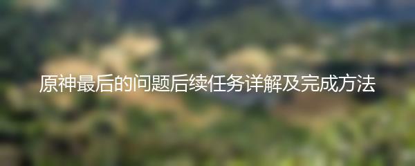 原神最后的问题后续任务详解及完成方法