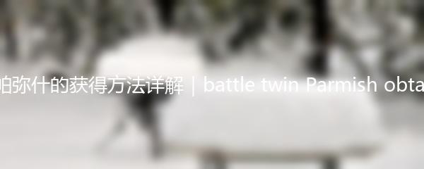 战双帕弥什的获得方法详解｜battle twin Parmish obtaining