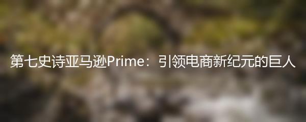 第七史诗亚马逊Prime：引领电商新纪元的巨人