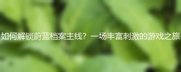 如何解锁蔚蓝档案主线？一场丰富刺激的游戏之旅