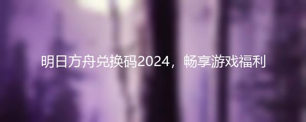 明日方舟兑换码2024，畅享游戏福利