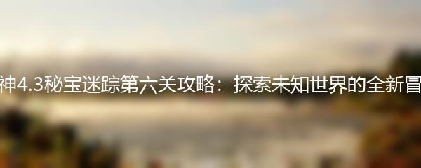 原神4.3秘宝迷踪第六关攻略：探索未知世界的全新冒险