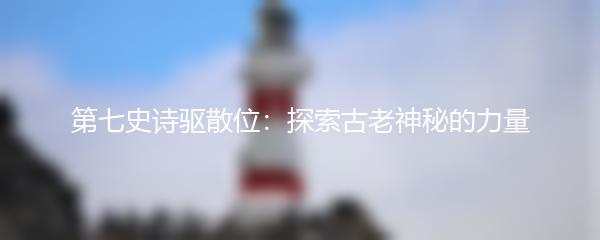 第七史诗驱散位：探索古老神秘的力量