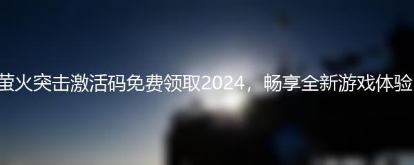 萤火突击激活码免费领取2024，畅享全新游戏体验！