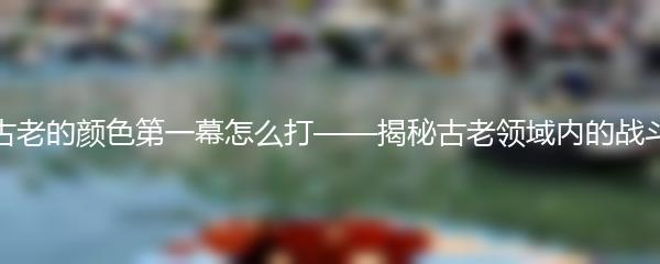 原神古老的颜色第一幕怎么打——揭秘古老领域内的战斗技巧