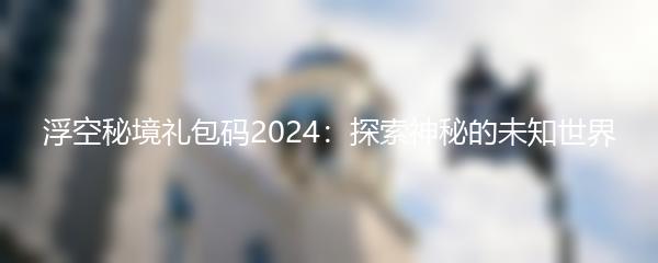 浮空秘境礼包码2024：探索神秘的未知世界