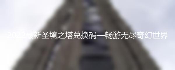 2022最新圣境之塔兑换码—畅游无尽奇幻世界