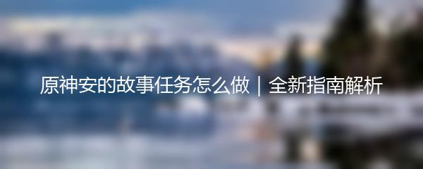 原神安的故事任务怎么做｜全新指南解析