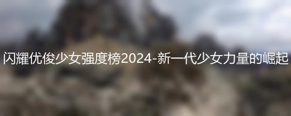 闪耀优俊少女强度榜2024-新一代少女力量的崛起