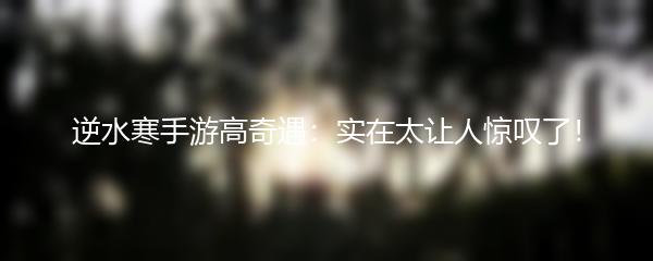 逆水寒手游高奇遇：实在太让人惊叹了！