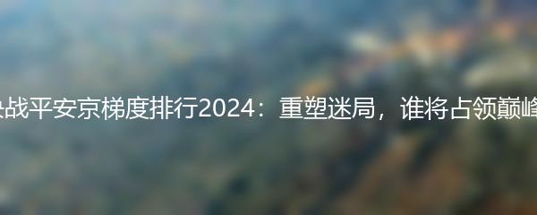 决战平安京梯度排行2024：重塑迷局，谁将占领巅峰？