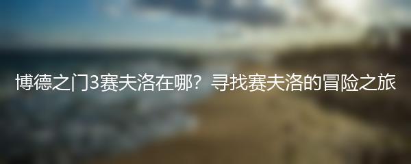 博德之门3赛夫洛在哪？寻找赛夫洛的冒险之旅