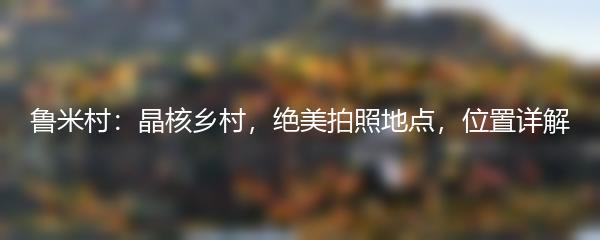 鲁米村：晶核乡村，绝美拍照地点，位置详解