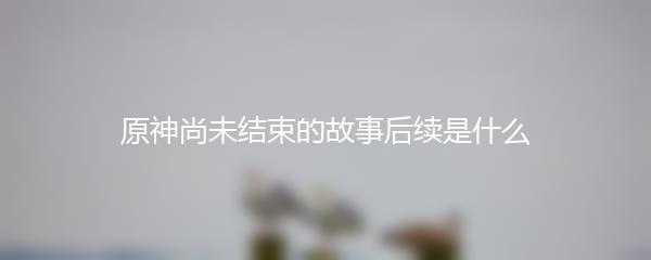 原神尚未结束的故事后续是什么