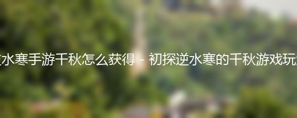 逆水寒手游千秋怎么获得 - 初探逆水寒的千秋游戏玩法