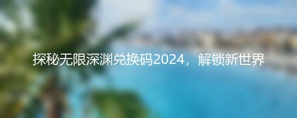 探秘无限深渊兑换码2024，解锁新世界