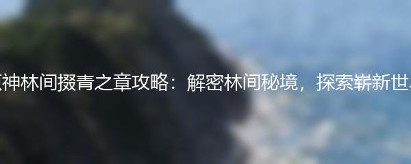 原神林间掇青之章攻略：解密林间秘境，探索崭新世界