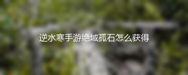逆水寒手游绝域孤石怎么获得