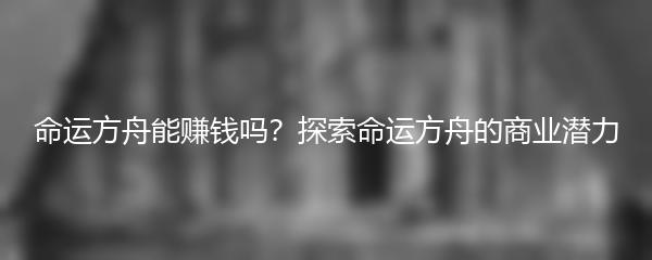 命运方舟能赚钱吗？探索命运方舟的商业潜力